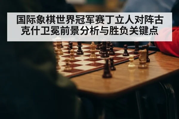 国际象棋世界冠军赛丁立人对阵古克什卫冕前景分析与胜负关键点