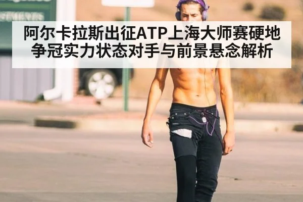 阿尔卡拉斯出征ATP上海大师赛硬地争冠实力状态对手与前景悬念解析